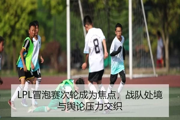 LPL冒泡赛次轮成为焦点，战队处境与舆论压力交织