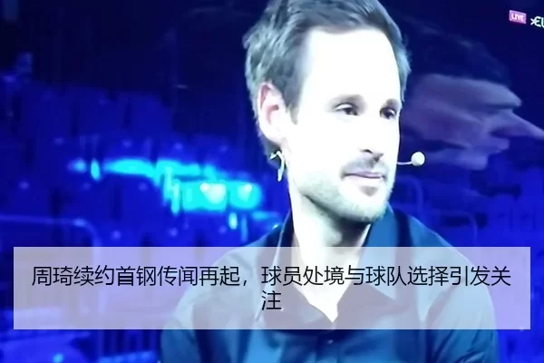 周琦续约首钢传闻再起，球员处境与球队选择引发关注